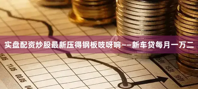 实盘配资炒股最新压得钢板吱呀响——新车贷每月一万二