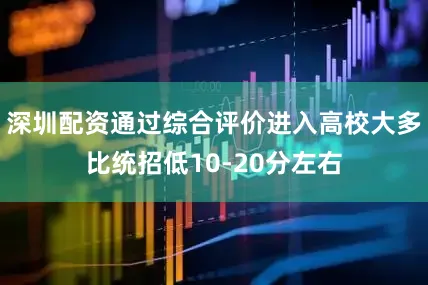 深圳配资通过综合评价进入高校大多比统招低10-20分左右