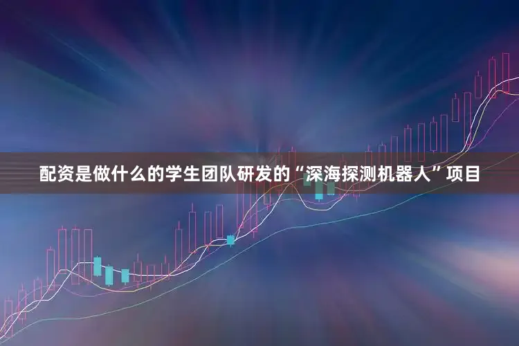 配资是做什么的学生团队研发的“深海探测机器人”项目