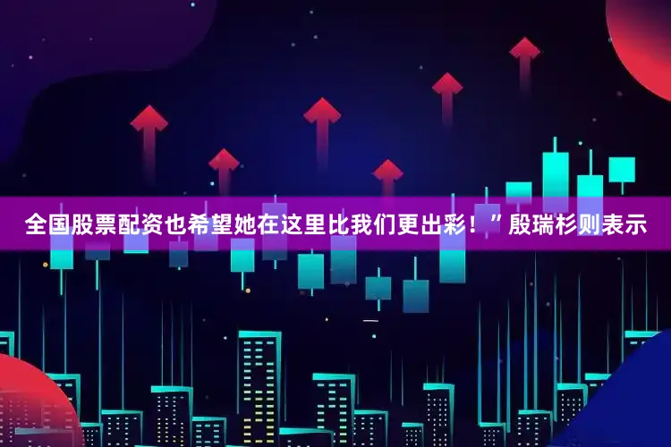 全国股票配资也希望她在这里比我们更出彩！”殷瑞杉则表示